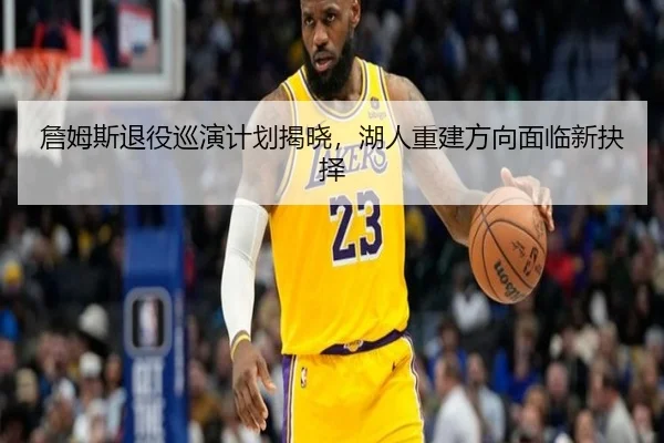 詹姆斯退役巡演计划揭晓，湖人重建方向面临新抉择